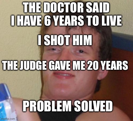 Problem solved | The doctor said I have 6 years to live; I shot him; The judge gave me 20 years; Problem solved | image tagged in memes,10 guy | made w/ Imgflip meme maker