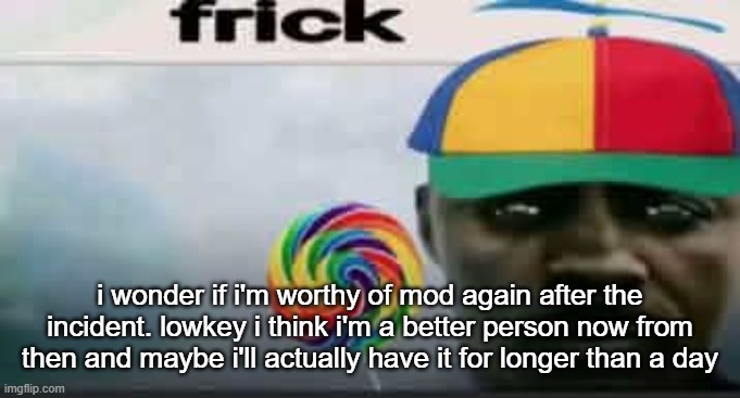 who knows anymore | i wonder if i'm worthy of mod again after the incident. lowkey i think i'm a better person now from then and maybe i'll actually have it for longer than a day | image tagged in frick | made w/ Imgflip meme maker