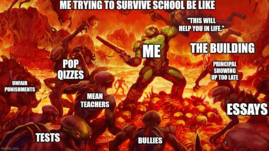 Doomguy | Me trying to survive school be like; "this will help you in life."; Me; The building; Pop qizzes; Principal showing up too late; Unfair punishments; Mean teachers; Essays; Bullies; Tests | image tagged in doomguy | made w/ Imgflip meme maker