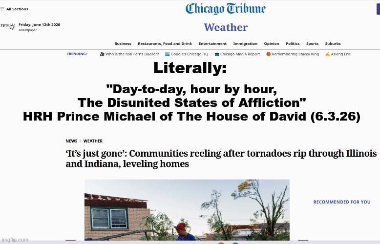 "...Lest you even be found to fight against GOD" - 2026 Confirmed. | Literally:; "Day-to-day, hour by hour,
The Disunited States of Affliction"
HRH Prince Michael of The House of David (6.3.26) | image tagged in prince | made w/ Imgflip meme maker