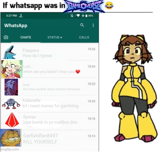 Is this accurate yall? | Flappers
How do I typwe; Lulu
when are you back? miss you ❤️; Dusk
You have another recon mission tomorrow. Kaboodle
kit i need money for gambling; Syntax
pipe bomb in yo mailbox btw; Garfieldfan8497
KILL YOURSELF | image tagged in if whatsapp was in x but freedom,gameoverse | made w/ Imgflip meme maker