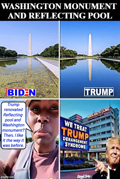 Trump vs Biden Reflecting pool care | Washington Monument 
and Reflecting Pool; Trump
renovated
Reflecting 
pool and 
Washington
monument?
Then, I like
it the way it
was before. Angel Soto | image tagged in biden vs trump washington monument,reflecting pool,trump,biden,tds,trump derangement syndrome | made w/ Imgflip meme maker