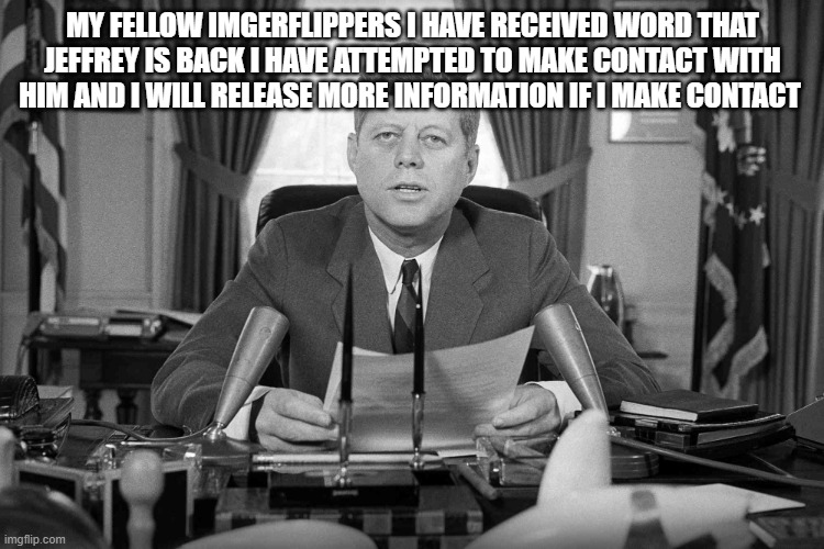 jfk | my fellow imgerflippers i have received word that Jeffrey is back i have attempted to make contact with him and i will release more information if i make contact | image tagged in jfk | made w/ Imgflip meme maker