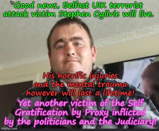Good News, the victim of the latest Belfast Terrorist Attack will live, no thanks to the UIK Government. | Good news, Belfast UIK terrorist attack victim Stephen Ogilvie will live. Yarra Man; His horrific injuries and the mental trauma however will last a lifetime! Yet another victim of the Self Gratification by Proxy inflicted by the politicians and the Judiciary! | image tagged in stephen ogilvie belfast terrorist victim,ultra far left self gratification by proxy,virtue signalling woke,uik eiu islam | made w/ Imgflip meme maker