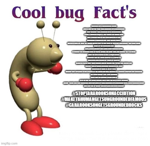 The Most Correct Cool Bug Meme Ever And You Need To Read it before Approving It Beacuse This One Is Facts | tbhuman gets ungrounded rocks
and is way better than tara rookson gets ungrounded
why beacuse tara rookson gets ungrounded
stars a uhinged coqutte jelly knock off named sami
and a person who is not even inrested in her
unground a unhinged girl who wears purple
witch is used all over the world witch i use to like back in 2025 but now rehate that name agian
most of the rooksons like cara,wzony,wronzy and laura were dumbed down
it formed the unghined ring of people loving the name tara and gooing to it so much
sami the mp3 player is just a coquttejelly knockoff and his show conpect is a ripoff of garefieild and friends in terms of conpect
alougth people said thats wrong and im wrong for typing this witch i am
making tara epsiodes beacume boring in jan and i cancelled it back in jan of 2026
WROZNY ONLY APPEARED In One Epsiode Of The Show And Was Treated As A Graggle Simpson Like Chachter
The Show Doens't Feel Cool Anymore
thats why im causing upoar over it
also im fine not being friends with sami the mp3 player anymore
Aleast  Thank God That Show Has Been Replaced By Cara Rookson Gets Grounded With A new Rookson Family 
And I Got Rid Of WZONY And Replaced Her With WROZNY; #StopTaraRooksonACCIDTION
#MakeTBHumanGetsUngroundedFamous
#CaraRooksonGetsGroundedRocks | image tagged in cool bug facts,true,crgg,tbhuman,ungrounding series | made w/ Imgflip meme maker