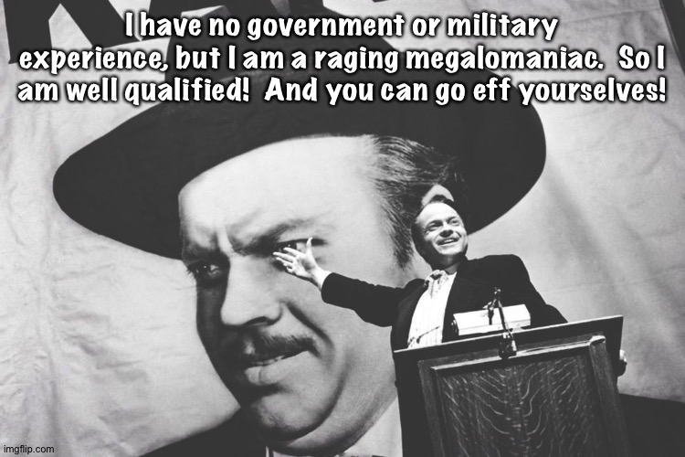 I have no government or military experience, but I am a raging megalomaniac.  So I am well qualified!  And you can go eff yourselves! | image tagged in citizen kane - a rich man who tries to buy poltical office | made w/ Imgflip meme maker