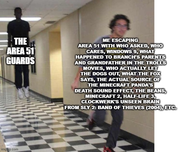 XD | ME ESCAPING AREA 51 WITH WHO ASKED, WHO CARES, WINDOWS 9, WHAT HAPPENED TO BRANCH'S PARENTS AND GRANDFATHER IN THE TROLLS MOVIES, WHO ACTUALLY LET THE DOGS OUT, WHAT THE FOX SAYS, THE ACTUAL SOURCE OF THE MINECRAFT PANDA'S DEATH SOUND EFFECT, THE BEANS, MINECRAFT 2, HALF-LIFE 3, CLOCKWERK'S UNSEEN BRAIN FROM SLY 2: BAND OF THIEVES (2004), ETC. THE AREA 51 GUARDS | image tagged in floating boy chasing running boy,blank white template,area 51,escape,half life 3,minecraft 2 | made w/ Imgflip meme maker