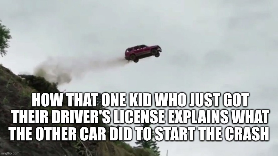 Car crashes are so common.. | How that one kid who just got their driver's license explains what the other car did to start the crash | image tagged in car driving off cliff,driving,cars,bad drivers,car crash,high school | made w/ Imgflip meme maker