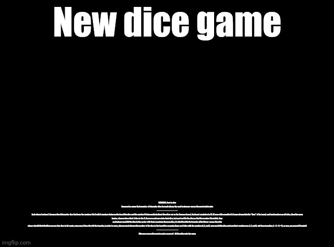 blank black | New dice game; KENANAZE: how to play
Kenanze is a game that consists of triangular dice for each player, the goal is whoever scores the most points wins
------------------------------------
Each player is given 4 Kenanze dice (triangular dice that have the numbers 1 to 5 with 4 numbers being on the top of the dice and the number 5 being on the bottom) then they set up the Kenanze board, the board consists of a 12: 12 area with a smaller 9: 9 sqare drawn into the "floor" of the board, and has boarders on all sides, then the game begins, players place their 3 dice in the 9: 9 square and can rotate their dice, but must not flip the dice so that the number 5 is visible, then each player must hit the dice in the center with their remaining Kenanze dice, if a die/dice hits the boarder of the bigger square then the player who hit that die/dice can use that dice to hit again, same goes if two dice hit the boarder, in order to score, players must change the number of the dice in the board (so example, there are 3 dice with the numbers 3, 4, and 1, now you hit the dice and now their numbers are 4, 2, and 5, add them together, 4 + 2 + 5 = 11, so now, you scored 11 points)
 -------------------------------------
Whoever scores the most or gets a score of ~40 then they win the game | made w/ Imgflip meme maker