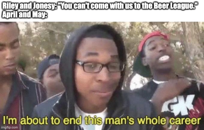 April and May are SAVAGES!!! | Riley and Jonesy: "You can't come with us to the Beer League."
April and May: | image tagged in i m about to end this man s whole career,letterkenny,canada,beer,hockey,ice hockey | made w/ Imgflip meme maker