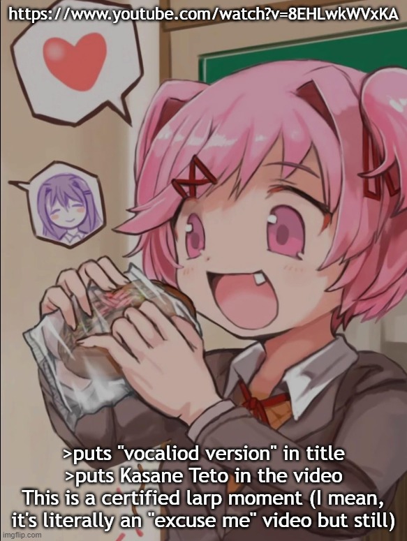 Natsuki eating a sandwich | https://www.youtube.com/watch?v=8EHLwkWVxKA; >puts "vocaliod version" in title
>puts Kasane Teto in the video
This is a certified larp moment (I mean, it's literally an "excuse me" video but still) | image tagged in natsuki eating a sandwich | made w/ Imgflip meme maker