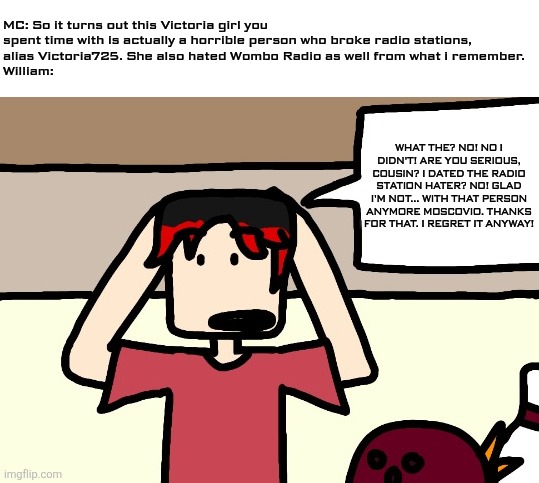 William when MC's Victoria theory has been solved. | MC: So it turns out this Victoria girl you spent time with is actually a horrible person who broke radio stations, 
alias Victoria725. She also hated Wombo Radio as well from what i remember. 
William:; WHAT THE? NO! NO I DIDN'T! ARE YOU SERIOUS, COUSIN? I DATED THE RADIO STATION HATER? NO! GLAD I'M NOT... WITH THAT PERSON ANYMORE MOSCOVIO. THANKS FOR THAT. I REGRET IT ANYWAY! | image tagged in william,victoria,victoria725,victoria theory | made w/ Imgflip meme maker