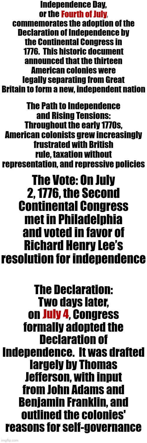 Americans Have ALWAYS Celebrated Independence Day, The Constitution & The Bill Of Rights On The FOURTH OF JULY & We ALWAYS Will | Independence Day,
or the Fourth of July, commemorates the adoption of the Declaration of Independence by the Continental Congress in 1776.  This historic document announced that the thirteen American colonies were legally separating from Great Britain to form a new, independent nation; Fourth of July; The Path to Independence and Rising Tensions: Throughout the early 1770s, American colonists grew increasingly frustrated with British rule, taxation without representation, and repressive policies; The Vote: On July 2, 1776, the Second Continental Congress met in Philadelphia and voted in favor of Richard Henry Lee’s resolution for independence; The Declaration: Two days later, on July 4, Congress formally adopted the Declaration of Independence.  It was drafted largely by Thomas Jefferson, with input from John Adams and Benjamin Franklin, and outlined the colonies' reasons for self-governance; July 4 | image tagged in memes,4th of july,fourth of july,july 4th,independence day,declaration of independence | made w/ Imgflip meme maker
