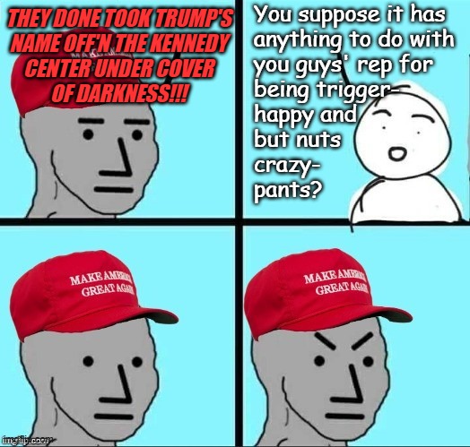 Just sayin' | You suppose it has
anything to do with
you guys' rep for
being trigger-
happy and
but nuts
crazy-
pants? They done took trump's
name off'n the Kennedy
Center under cover
of darkness!!! | image tagged in frustrated maga npc,just sayin',maga,cult | made w/ Imgflip meme maker