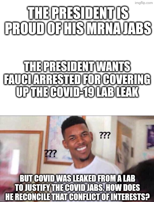 The president is proud of his mRNA jabs The president wants fauci arrested for covering up the covid-19 lab leak But covid was leaked from a | image tagged in blank white template,black guy confused | made w/ Imgflip meme maker