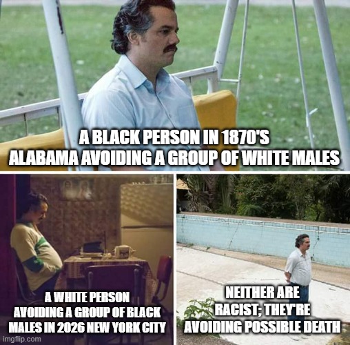 Sad Pablo Escobar | a black person in 1870's Alabama avoiding a group of white males; a white person avoiding a group of black males in 2026 new york city; neither are racist; they're avoiding possible death | image tagged in memes,sad pablo escobar | made w/ Imgflip meme maker