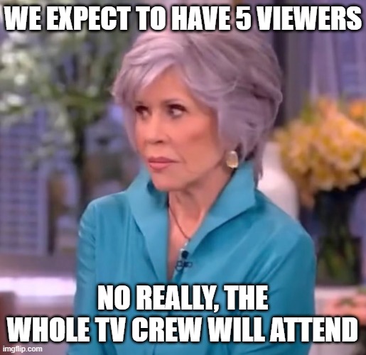 we expect to have 5 viewers no really, the whole TV crew will attend | image tagged in jane fonda not kidding | made w/ Imgflip meme maker