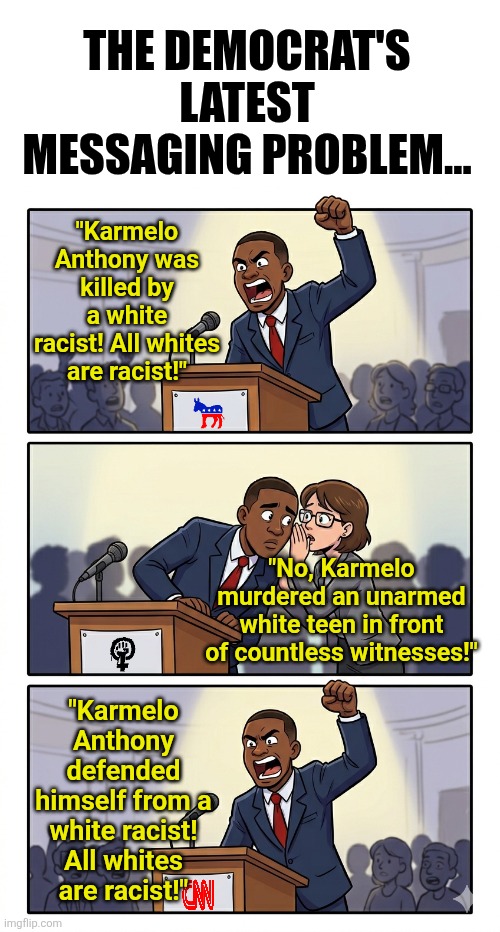 Democrat's are so wrong about this latest manufactured crisis.... | The Democrat's latest messaging problem... "Karmelo Anthony was killed by a white racist! All whites are racist!"; "No, Karmelo murdered an unarmed white teen in front of countless witnesses!"; "Karmelo Anthony defended himself from a white racist! All whites are racist!" | image tagged in crime,liberal logic,stupid people,consequences,biased media,liberal hypocrisy | made w/ Imgflip meme maker