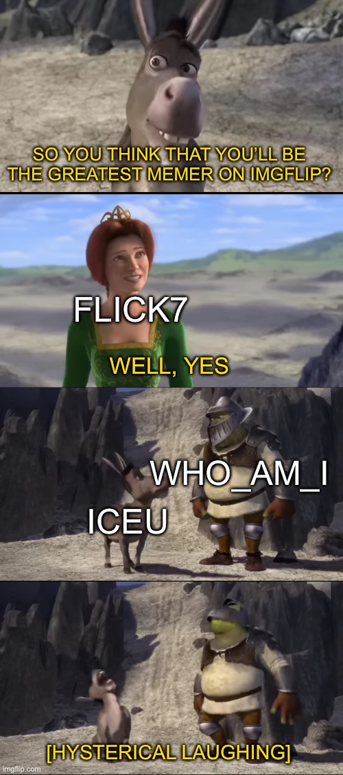 Title | So you think that you’ll be the greatest memer on Imgflip? Flick7; Well, yes; Who_am_I; Iceu; [Hysterical laughing] | image tagged in img_2739 jpeg,flick7,who am i,iceu | made w/ Imgflip meme maker