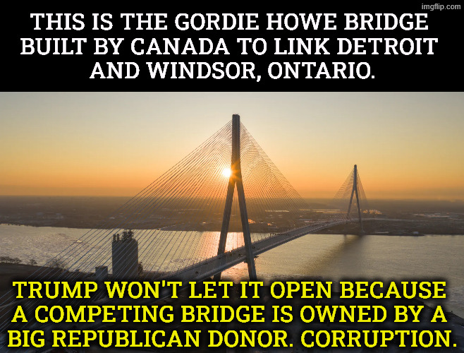 This bridge can handle 400 trucks an hour. Why won't Trump let it open? | This is the Gordie Howe Bridge 
built by Canada to link Detroit 
and Windsor, Ontario. Trump won't let it open because 
a competing bridge is owned by a 
big Republican donor. Corruption. | image tagged in gordie howe bridge built by canada between detroit and windsor,trump,trade,canada,stupid,idiot | made w/ Imgflip meme maker