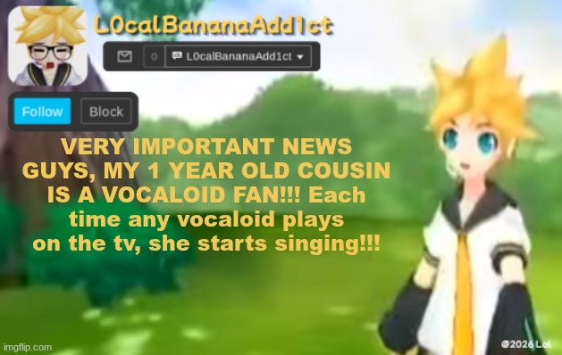 News from Ostravi_trag, trust. | VERY IMPORTANT NEWS GUYS, MY 1 YEAR OLD COUSIN IS A VOCALOID FAN!!! Each time any vocaloid plays on the tv, she starts singing!!! | image tagged in l0calbananaadd1ct,tv temp | made w/ Imgflip meme maker