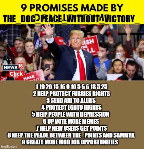 there you happy i removed it i did not even start or cause rumors about jeffrey you dumb demicrats | THE_DOC_PEACE_WITHOUT_VICTORY_; 1 19 20 15 16 0 10 5 6 6 18 5 25
2 HELP PROTECT FURRIES RIGHTS
3 SEND AID TO ALLIES 
4 PROTECT LGBTQ RIGHTS
5 HELP PEOPLE WITH DEPRESSION  
6 UP VOTE MORE MEMES 
7 HELP NEW USERS GET POINTS
8 KEEP THE PEACE BETWEEN THE_POINTS AND SAMMYK 
9 CREATE MORE MOD JOB OPPORTUNITIES | image tagged in trump,remix | made w/ Imgflip meme maker