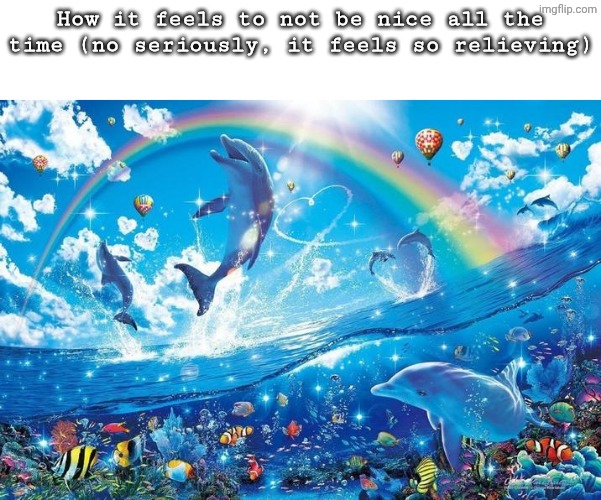 I am not saying be mean all the time, just don't be nice all the time either | How it feels to not be nice all the time (no seriously, it feels so relieving) | image tagged in happy dolphin rainbow | made w/ Imgflip meme maker