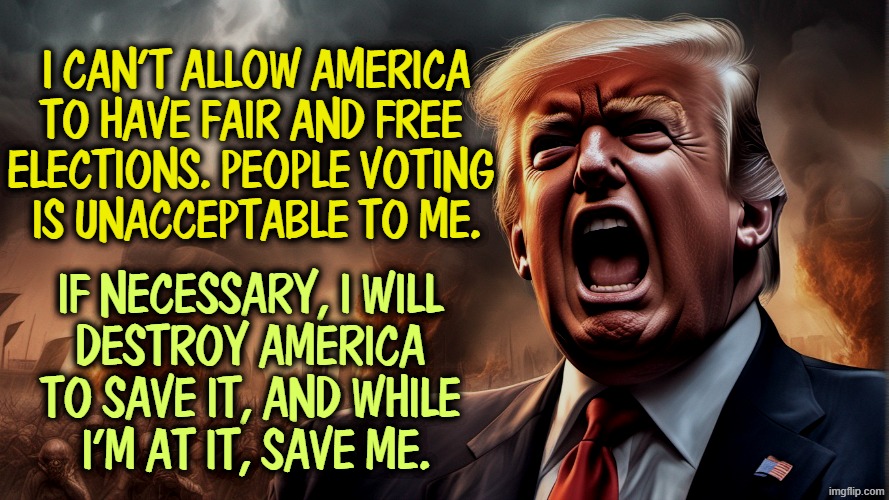 Trump's game plan for 2026 and 2028. It's all out in the open. | I can't allow America 
to have fair and free 
elections. People voting 
is unacceptable to me. If necessary, I will 
destroy America 
to save it, and while 
I'm at it, save me. | image tagged in _trump closeup fear wide eyes open mouth 6 png,trump,rigged elections,republican,dirty tricks | made w/ Imgflip meme maker