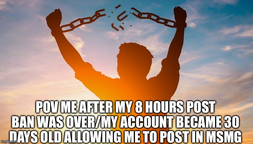 I’m free | POV me after my 8 hours post ban was over/my account became 30 days old allowing me to post in msmg | image tagged in breaking chains | made w/ Imgflip meme maker