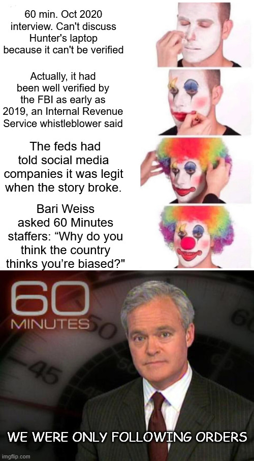 Biased lib MSM exposed | 60 min. Oct 2020 interview. Can't discuss Hunter's laptop because it can't be verified; Actually, it had been well verified by the FBI as early as 2019, an Internal Revenue Service whistleblower said; The feds had told social media companies it was legit when the story broke. Bari Weiss asked 60 Minutes staffers: “Why do you think the country thinks you’re biased?"; We were only following orders | image tagged in memes,clown applying makeup,60 minutes,biased lib msm exposed,no integrity to apologize | made w/ Imgflip meme maker