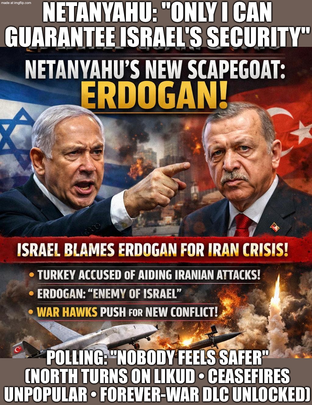 Also Netanyahu: *launches forever-war across Gaza/Lebanon/Syria/Iran* Polls: “We don’t feel safer.” | NETANYAHU: "ONLY I CAN GUARANTEE ISRAEL'S SECURITY"; POLLING: "NOBODY FEELS SAFER" (NORTH TURNS ON LIKUD • CEASEFIRES UNPOPULAR • FOREVER-WAR DLC UNLOCKED) | image tagged in us israel iran war world war 3 dlc,remix,national security,israel,turkey,world war 3 | made w/ Imgflip meme maker