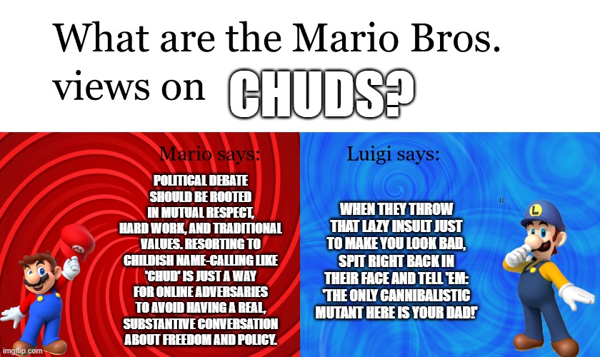 Great Mission Mario Bros Views on | chuds? Political debate
should be rooted
in mutual respect,
hard work, and traditional
values. Resorting to
childish name-calling like
'Chud' is just a way
for online adversaries
to avoid having a real,
substantive conversation
about freedom and policy. When they throw that lazy insult just to make you look bad, spit right back in their face and tell 'em: 'The only cannibalistic mutant here is your dad!' | image tagged in great mission mario bros views on | made w/ Imgflip meme maker