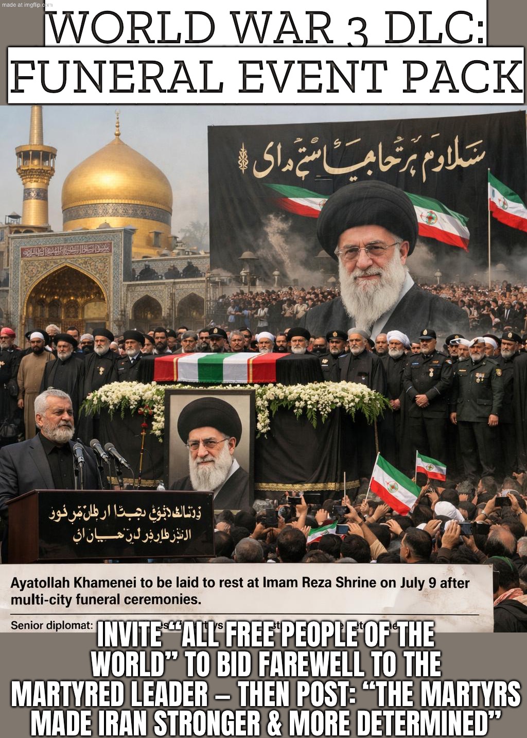 "Their sacrifices made Iran stronger, more aware, and more determined" — Meanwhile: WW3 DLC keeps installing | WORLD WAR 3 DLC: FUNERAL EVENT PACK; INVITE “ALL FREE PEOPLE OF THE WORLD” TO BID FAREWELL TO THE MARTYRED LEADER — THEN POST: “THE MARTYRS MADE IRAN STRONGER & MORE DETERMINED” | image tagged in us israel iran war world war 3 dlc,iranian,iran,religion,world war 3,donald trump | made w/ Imgflip meme maker
