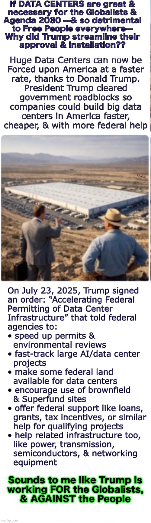 Is President Trump helping us — or hurting us? | If DATA CENTERS are great &
necessary for the Globalists &
Agenda 2030 —& so detrimental
to Free People everywhere—
Why did Trump streamline their
approval & installation?? Huge Data Centers can now be
Forced upon America at a faster
rate, thanks to Donald Trump.
President Trump cleared
government roadblocks so
companies could build big data
centers in America faster,
cheaper, & with more federal help; Marko; On July 23, 2025, Trump signed
an order: “Accelerating Federal
Permitting of Data Center
Infrastructure” that told federal
agencies to:

• speed up permits &
  environmental reviews
• fast-track large AI/data center
  projects
• make some federal land
  available for data centers
• encourage use of brownfield
  & Superfund sites
• offer federal support like loans,
  grants, tax incentives, or similar
  help for qualifying projects
• help related infrastructure too,
  like power, transmission,
  semiconductors, & networking
  equipment; Sounds to me like Trump is
working FOR the Globalists,
& AGAINST the People | image tagged in memes,ill be on the list of domestic terrorists now,speak out against invasions harming american freedoms,and yer the bad guy | made w/ Imgflip meme maker