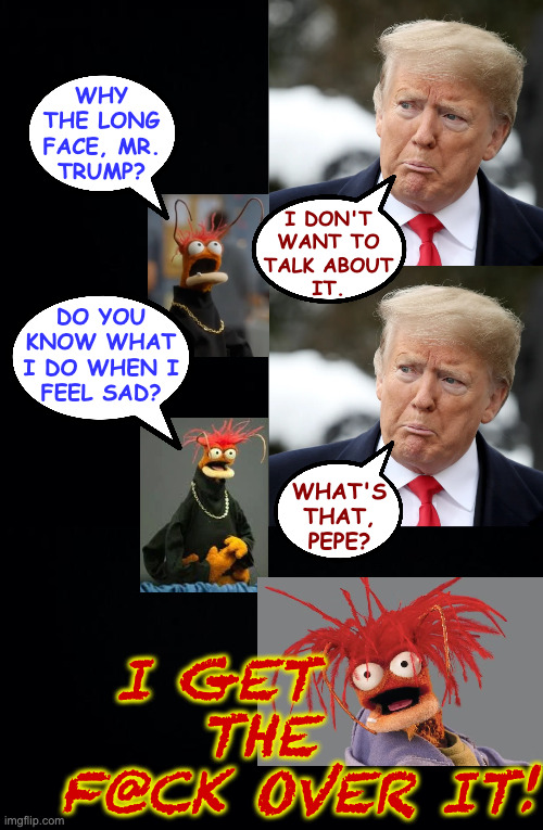 why
the long
face, mr.
trump? i don't
want to
talk about
it. what's that,
pepe? do you
know what
i do when i
feel sad? i get      
the   
f@ | image tagged in black background | made w/ Imgflip meme maker
