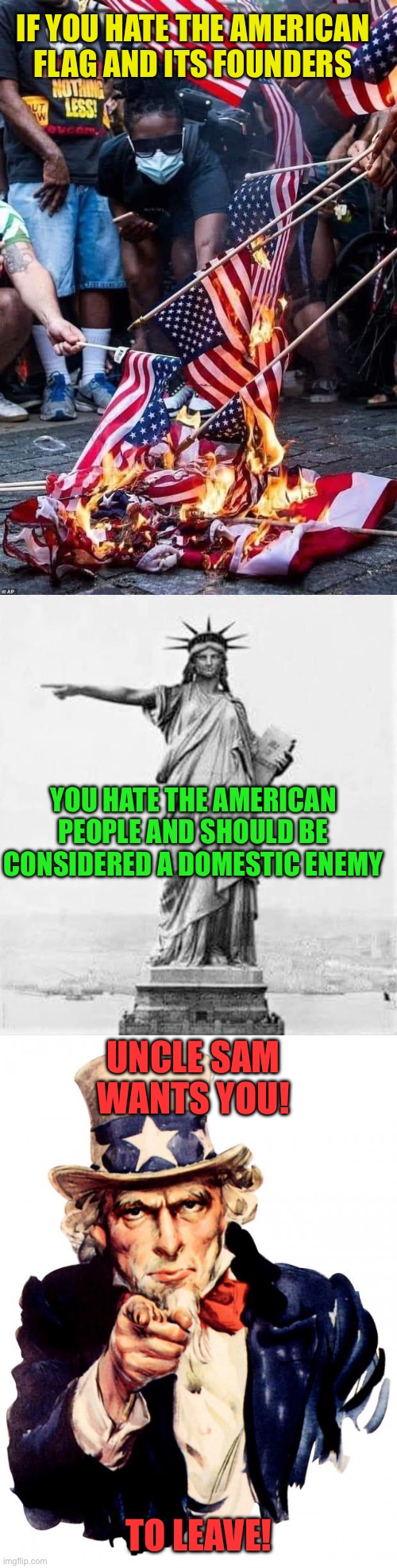 Haters need to GTFO | If you hate the American flag and its founders; You hate the American people and should be considered a domestic enemy; Uncle Sam wants you! To leave! | image tagged in flag burners,uncle sam,we dont need you,if you dont like it leave | made w/ Imgflip meme maker