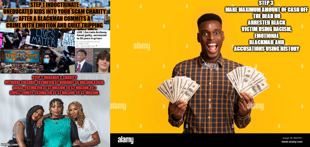 BLM :> B lackmail -  L imited timeframe - M oney Makers. | Step 3 

make maximum amount of cash off the dead or arrested black victim using racism, emotional blackmail and accusations using history; Step 1 indoctrinate uneducated kids into your scam charity after a blackman commits a crime with emotion and guilt tripping; STEP 2 organize a charity
Patrisse Cullors: Estimated at roughly $5 million.Alicia Garza: Estimated at $1 million to $2 million.Ayọ (Opal) Tometi: Estimated at $1 million to $2 million. | image tagged in blacklives matter webp | made w/ Imgflip meme maker