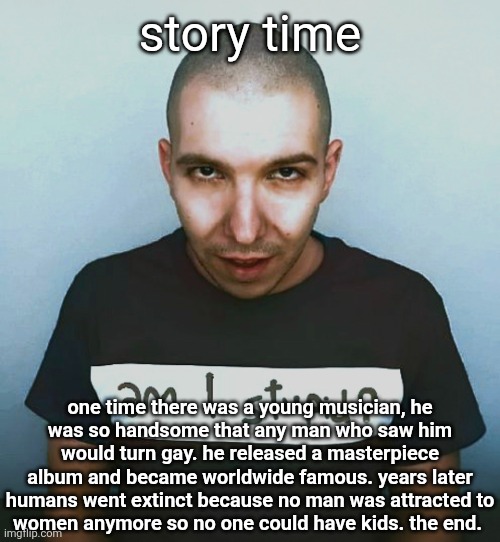 two steps ahead | story time; one time there was a young musician, he
was so handsome that any man who saw him would turn gay. he released a masterpiece album and became worldwide famous. years later humans went extinct because no man was attracted to
women anymore so no one could have kids. the end. | image tagged in two steps ahead | made w/ Imgflip meme maker