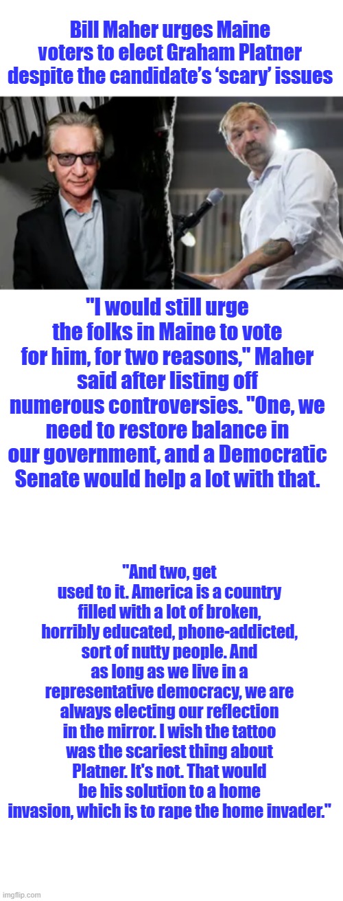 Dems have high morals & standards | Bill Maher urges Maine voters to elect Graham Platner despite the candidate’s ‘scary’ issues; "I would still urge the folks in Maine to vote for him, for two reasons," Maher said after listing off numerous controversies. "One, we need to restore balance in our government, and a Democratic Senate would help a lot with that. "And two, get used to it. America is a country filled with a lot of broken, horribly educated, phone-addicted, sort of nutty people. And as long as we live in a representative democracy, we are always electing our reflection in the mirror. I wish the tattoo was the scariest thing about Platner. It's not. That would be his solution to a home invasion, which is to rape the home invader." | image tagged in blank white template | made w/ Imgflip meme maker