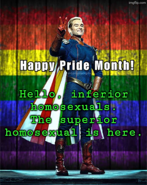 Bored asf, may make a MLP infection au idk :3 | Hello, inferior homosexuals. The superior homosexual is here. | image tagged in homolander announcement template | made w/ Imgflip meme maker