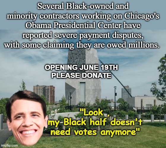Didn't do shit for em for 8 years and has kept that policy | Several Black-owned and minority contractors working on Chicago's Obama Presidential Center have reported severe payment disputes, with some claiming they are owed millions. Opening June 19th
Please donate; "Look ,
my Black half doesn't need votes anymore" | image tagged in obama presidential center meme,i do not miss that look shit | made w/ Imgflip meme maker