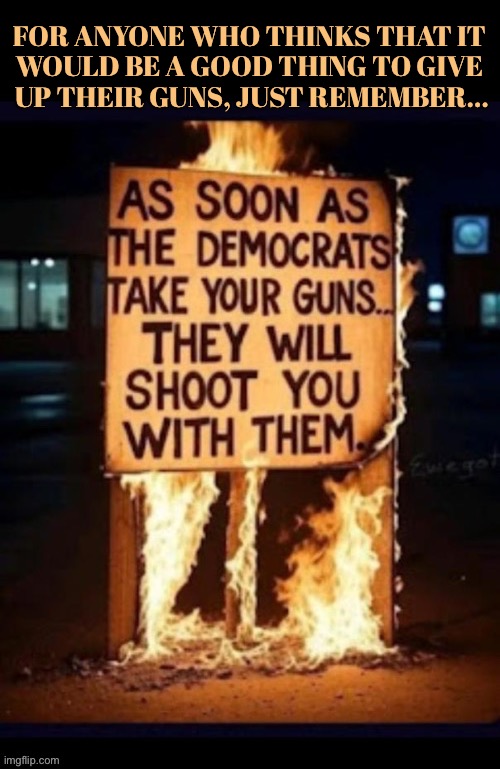 If they had had the chance they would | For anyone who thinks that it 
would be a good thing to give 
up their guns, just remember… | image tagged in political meme,democrats,just remember,if you let them take your guns,theyll shoot you,tyrants | made w/ Imgflip meme maker