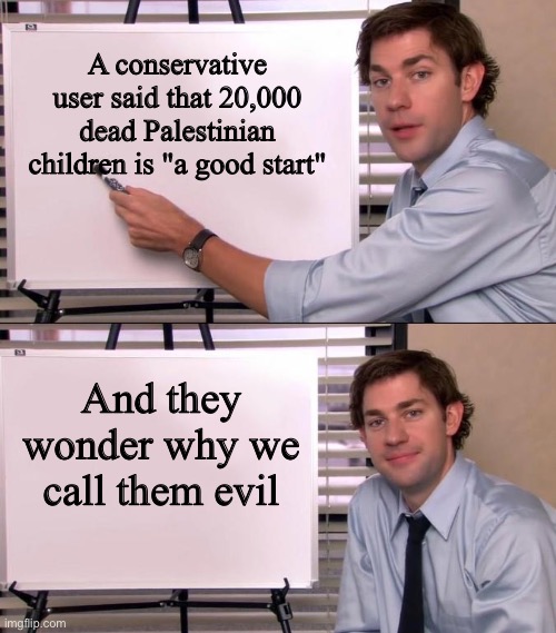 Jim Halpert Explains | A conservative user said that 20,000 dead Palestinian children is "a good start"; And they wonder why we call them evil | image tagged in jim halpert explains | made w/ Imgflip meme maker