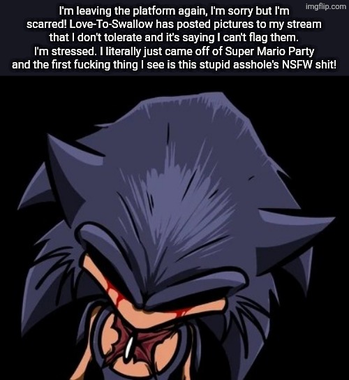 I'm Scarred. I can't... I just can't anymore. That took a toll on my psyche for the rest of my life. | I'm leaving the platform again, I'm sorry but I'm scarred! Love-To-Swallow has posted pictures to my stream that I don't tolerate and it's saying I can't flag them. I'm stressed. I literally just came off of Super Mario Party and the first fucking thing I see is this stupid asshole's NSFW shit! | image tagged in scars lord x,i'm leaving this shit,announcement | made w/ Imgflip meme maker