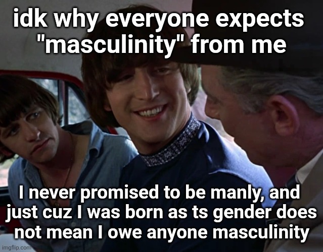 stupid and pointless thing to want or expect from someone | idk why everyone expects 
"masculinity" from me; I never promised to be manly, and 
just cuz I was born as ts gender does
not mean I owe anyone masculinity | image tagged in john lennon smiling at guy | made w/ Imgflip meme maker