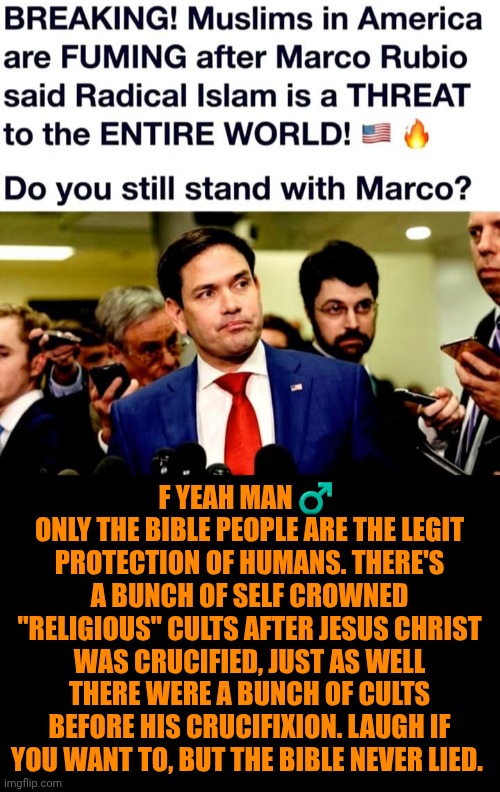 Funny | F yeah man ♂️ 
Only the Bible people are the legit protection of humans. There's a bunch of self crowned "religious" cults after Jesus Christ was crucified, just as well there were a bunch of cults before his crucifixion. Laugh if you want to, but the Bible never lied. | image tagged in funny,politics,cult,holy bible,terrorists,marco rubio | made w/ Imgflip meme maker