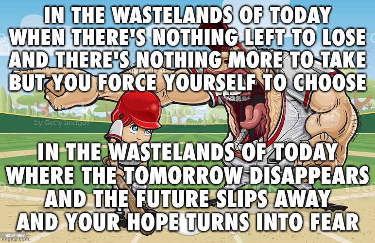 john with no yoko | in the wastelands of today
when there's nothing left to lose
and there's nothing more to take
but you force yourself to choose; in the wastelands of today
where the tomorrow disappears
and the future slips away
and your hope turns into fear | image tagged in baseball coach yelling at kid | made w/ Imgflip meme maker