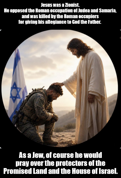 The Zionist Jesus | Jesus was a Zionist.
He opposed the Roman occupation of Judea and Samaria, and was killed by the Roman occupiers for giving his allegiance to God the Father. As a Jew, of course he would pray over the protectors of the Promised Land and the House of Israel. | image tagged in memes,politics,jesus,zionist,tucker,trump | made w/ Imgflip meme maker