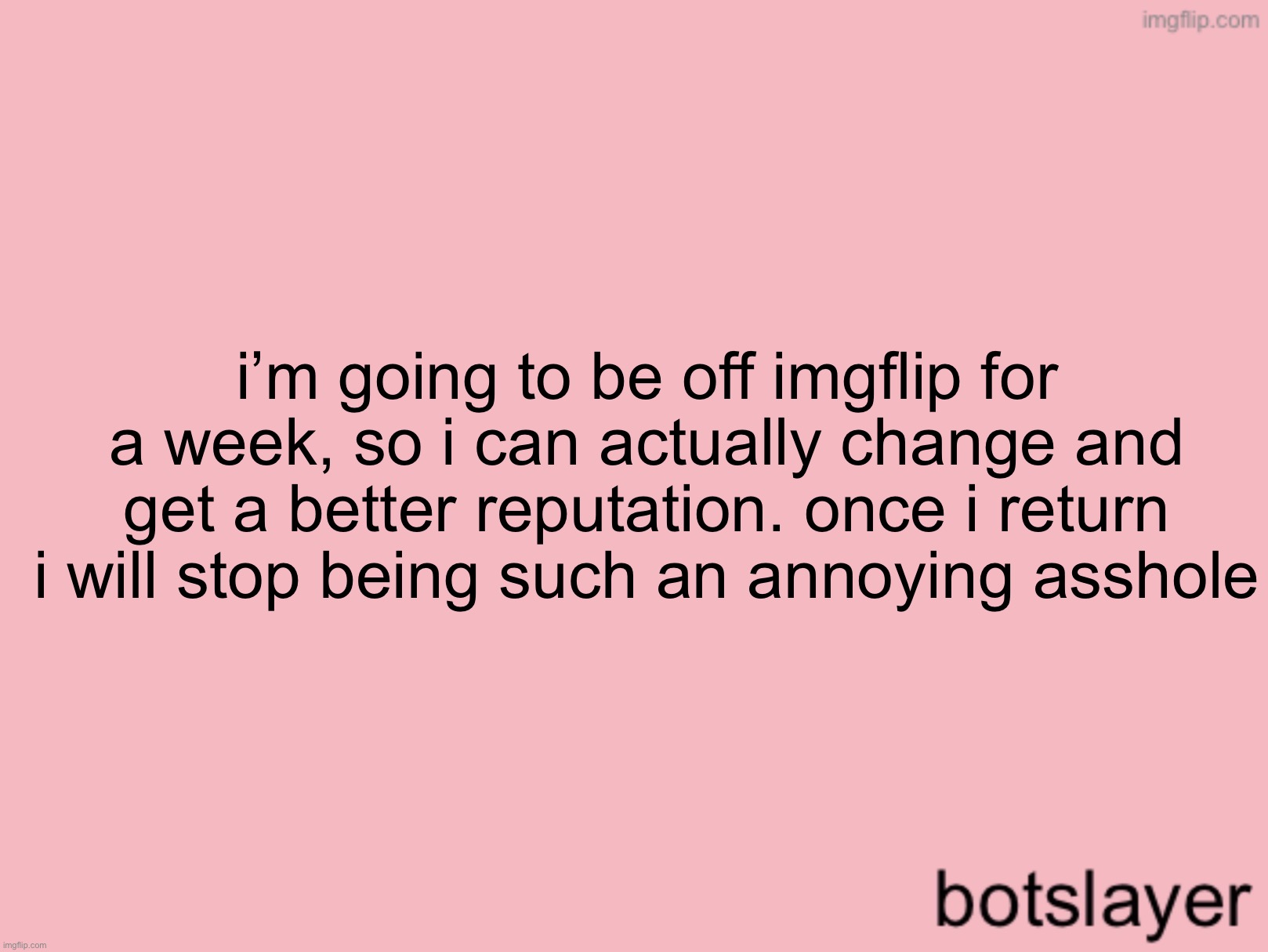 botslayer announcement temp v3 | i’m going to be off imgflip for a week, so i can actually change and get a better reputation. once i return i will stop being such an annoying asshole | image tagged in botslayer announcement temp v3 | made w/ Imgflip meme maker