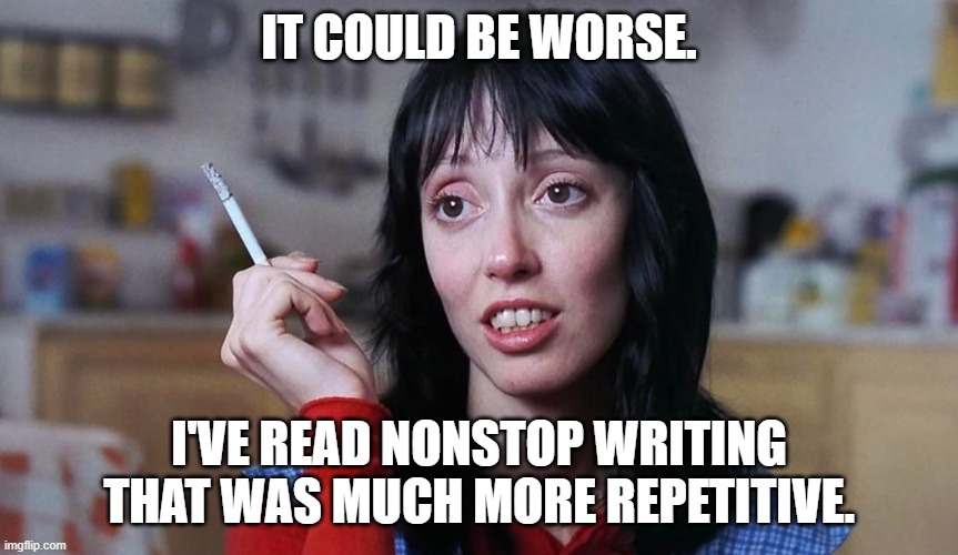 Wendy Torrance cigarette | IT COULD BE WORSE. I'VE READ NONSTOP WRITING
THAT WAS MUCH MORE REPETITIVE. | image tagged in wendy torrance cigarette | made w/ Imgflip meme maker